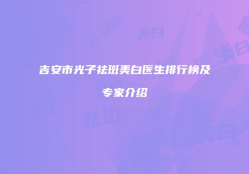 吉安市光子祛斑美白医生排行榜及专家介绍