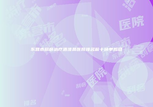 东营市刮痧治疗酒渣鼻医院排名前十榜单揭晓