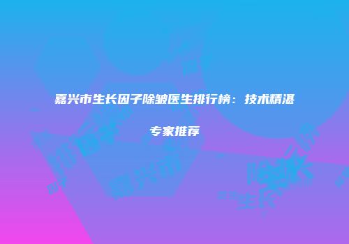 嘉兴市生长因子除皱医生排行榜：技术精湛专家推荐