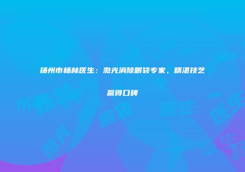 扬州市杨林医生：激光消除眼袋专家，精湛技艺赢得口碑