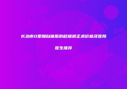 长治市O型腿自体脂肪移植矫正术价格及医院医生推荐
