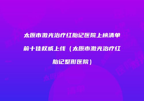 太原市激光治疗红胎记医院上榜清单前十佳权威上线（太原市激光治疗红胎记整形医院）