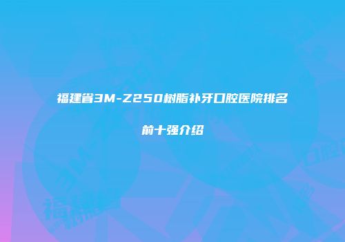 福建省3M-Z250树脂补牙口腔医院排名前十强介绍