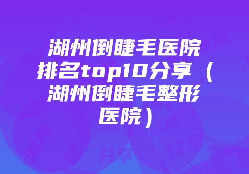 湖州倒睫毛医院排名top10分享（湖州倒睫毛整形医院）