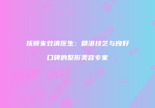 抚顺朱效清医生：精湛技艺与良好口碑的整形美容专家