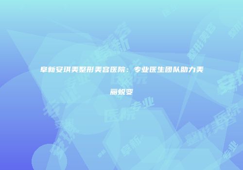 阜新安琪美整形美容医院：专业医生团队助力美丽蜕变