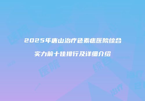 2025年唐山治疗色素痣医院综合实力前十佳排行及详细介绍