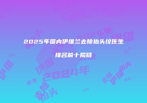 2025年国内伊维兰去除抬头纹医生排名前十揭晓