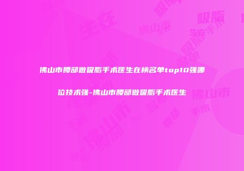 佛山市腰部做吸脂手术医生在榜名单top10强哪位技术强-佛山市腰部做吸脂手术医生