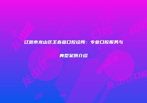 辽源市龙山区王春彦口腔诊所：专业口腔服务与典型案例介绍