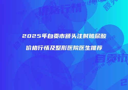 2025年自贡市额头注射玻尿酸价格行情及整形医院医生推荐