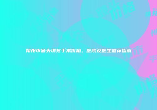 朔州市额头填充手术价格、医院及医生推荐指南