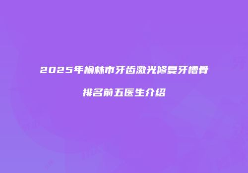 2025年榆林市牙齿激光修复牙槽骨排名前五医生介绍