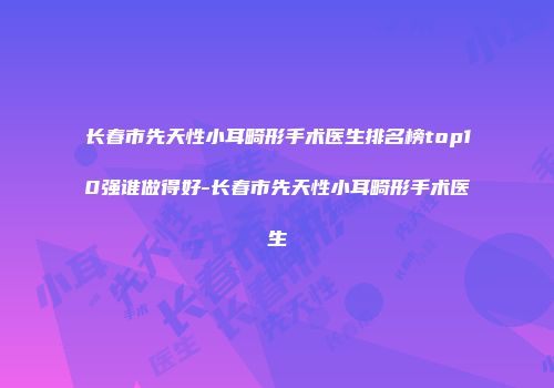 长春市先天性小耳畸形手术医生排名榜top10强谁做得好-长春市先天性小耳畸形手术医生