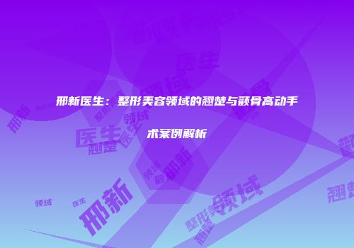 邢新医生：整形美容领域的翘楚与颧骨高动手术案例解析
