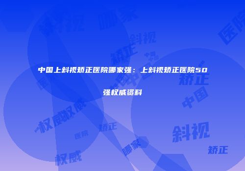 中国上斜视矫正医院哪家强：上斜视矫正医院50强权威资料