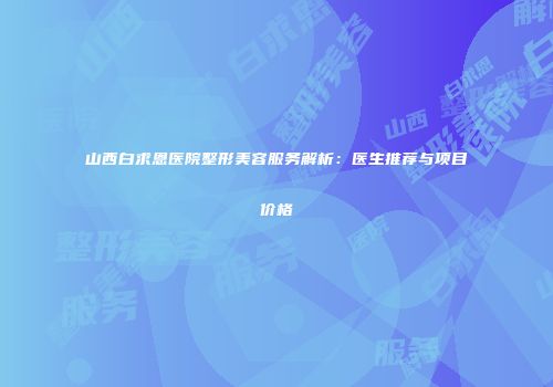山西白求恩医院整形美容服务解析：医生推荐与项目价格