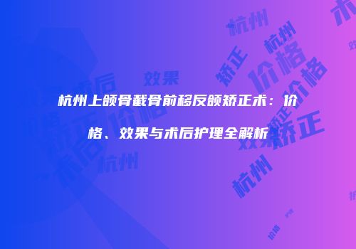 杭州上颌骨截骨前移反颌矫正术：价格、效果与术后护理全解析