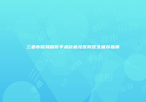 三亚市隐耳畸形手术价格及医院医生推荐指南
