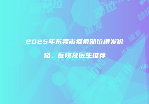 2025年东莞市疤痕部位植发价格、医院及医生推荐