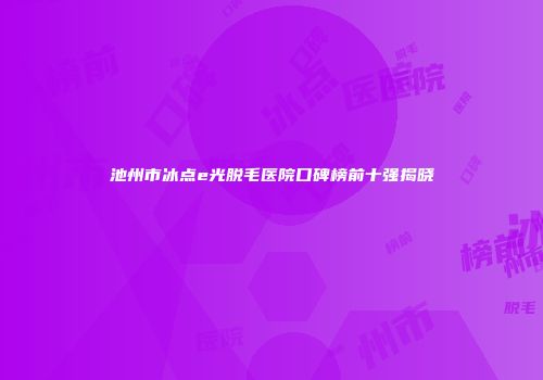 池州市冰点e光脱毛医院口碑榜前十强揭晓