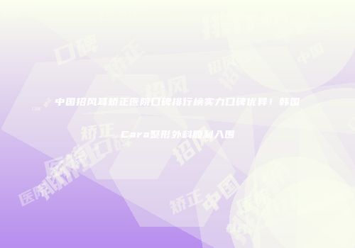中国招风耳矫正医院口碑排行榜实力口碑优异！韩国Cara整形外科顺利入围