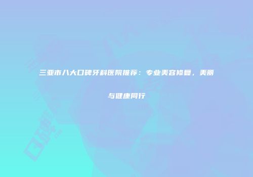 三亚市八大口碑牙科医院推荐：专业美容修复，美丽与健康同行