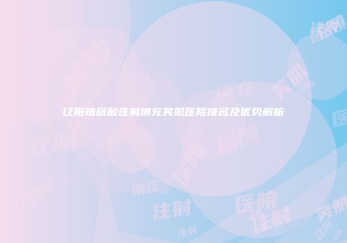 辽阳玻尿酸注射填充笑肌医院排名及优势解析