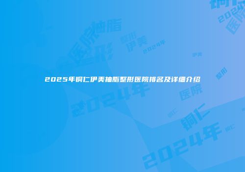 2025年铜仁伊美抽脂整形医院排名及详细介绍