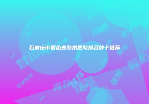 石家庄市智齿去除术医院排名前十推荐