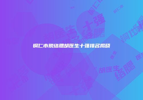 铜仁市脱络腮胡医生十强排名揭晓