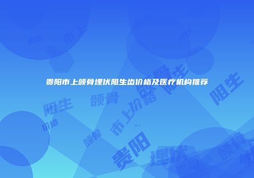 贵阳市上颌骨埋伏阻生齿价格及医疗机构推荐