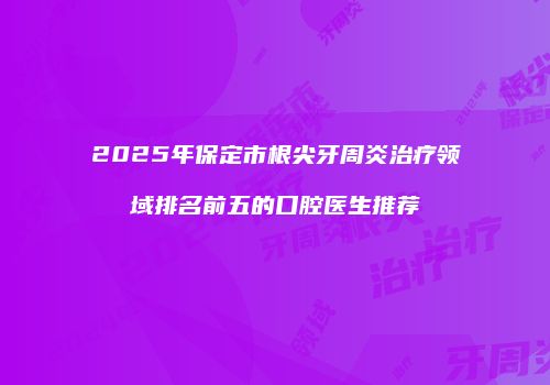 2025年保定市根尖牙周炎治疗领域排名前五的口腔医生推荐