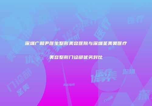 深圳广和尹医生整形美容医院与深圳圣美奥医疗美容整形门诊部优劣对比