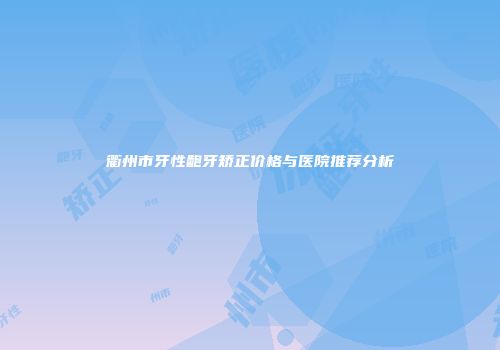 衢州市牙性龅牙矫正价格与医院推荐分析