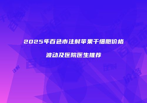 2025年百色市注射苹果干细胞价格波动及医院医生推荐