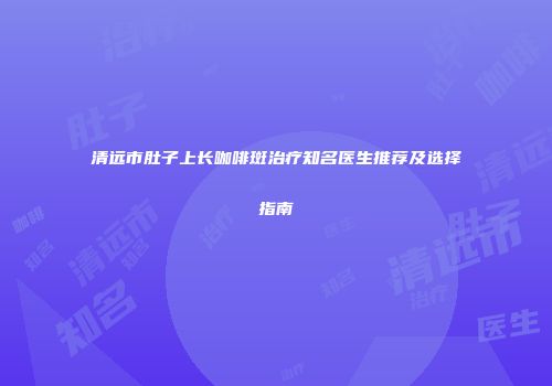 清远市肚子上长咖啡斑治疗知名医生推荐及选择指南