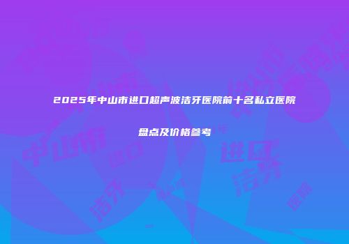 2025年中山市进口超声波洁牙医院前十名私立医院盘点及价格参考