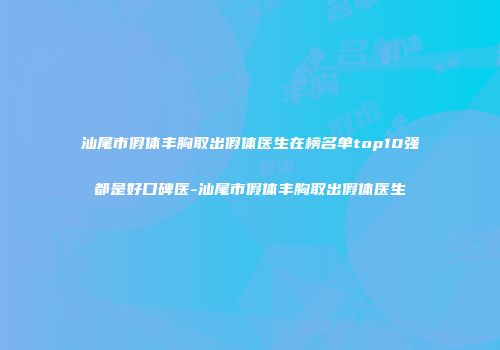 汕尾市假体丰胸取出假体医生在榜名单top10强都是好口碑医-汕尾市假体丰胸取出假体医生
