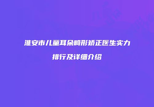 淮安市儿童耳朵畸形矫正医生实力排行及详细介绍