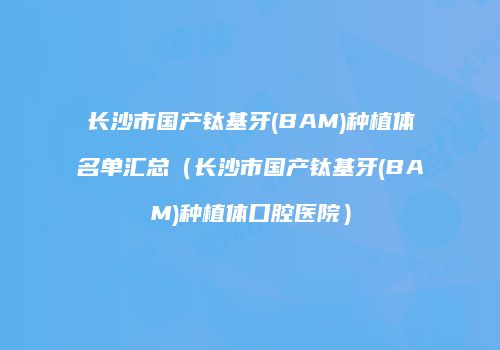 长沙市国产钛基牙(BAM)种植体名单汇总（长沙市国产钛基牙(BAM)种植体口腔医院）