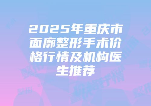 2025年重庆市面廓整形手术价格行情及机构医生推荐