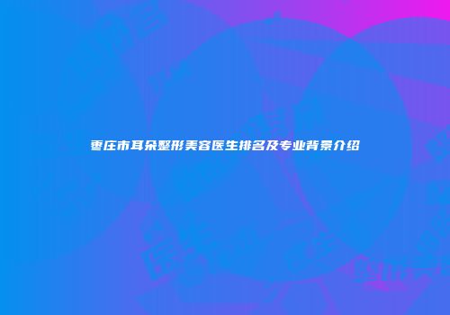 枣庄市耳朵整形美容医生排名及专业背景介绍