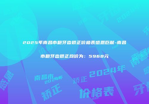 2025年南昌市龅牙齿矫正价格表感恩巨献-南昌市龅牙齿矫正均价为：5968元