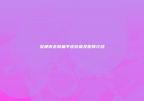 安康市去除扁平疣价格及医院介绍