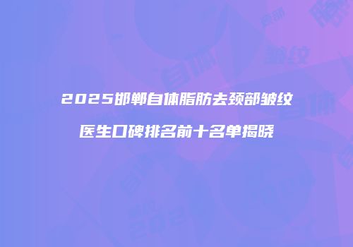 2025邯郸自体脂肪去颈部皱纹医生口碑排名前十名单揭晓