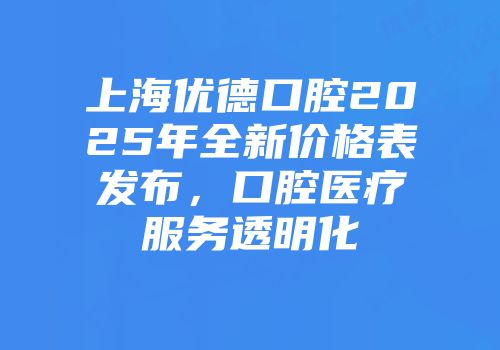 上海优德口腔2025年全新价格表发布，口腔医疗服务透明化
