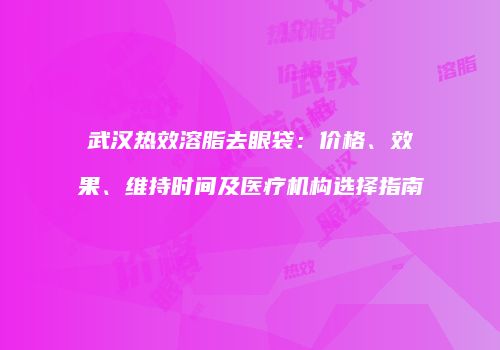 武汉热效溶脂去眼袋：价格、效果、维持时间及医疗机构选择指南