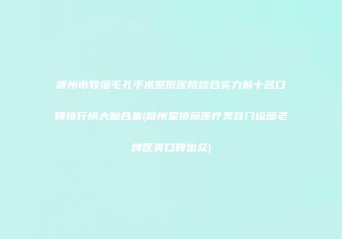 赣州市收缩毛孔手术整形医院综合实力前十名口碑排行榜大咖合集(赣州星铂丽医疗美容门诊部老牌医美口碑出众)