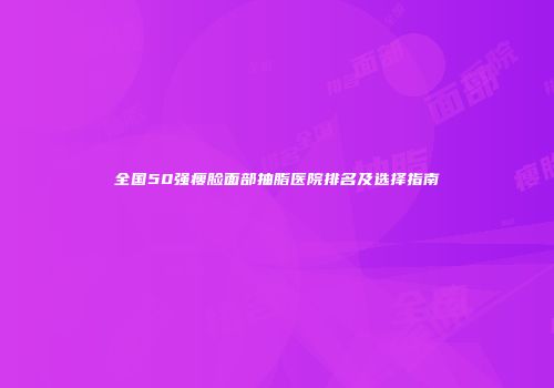 全国50强瘦脸面部抽脂医院排名及选择指南